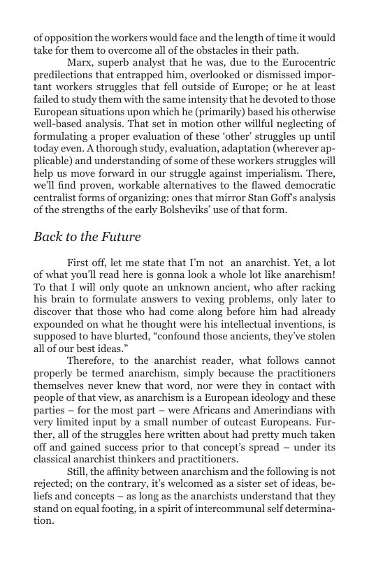 of opposition the workers would face and the length of time it would take for them to overcome all of the obstacles in their path.  Marx, superb analyst that he was, due to the Eurocentric predilections that entrapped him, overlooked or dismissed impor- tant workers struggles that fell outside of Europe; or he at least failed to study them with the same intensity that he devoted to those European situations upon which he (primarily) based his otherwise well-based analysis. That set in motion other willful neglecting of formulating a proper evaluation of these ‘other’ struggles up until today even. A thorough study, evaluation, adaptation (wherever ap- plicable) and understanding of some of these workers struggles will help us move forward in our struggle against imperialism. There, we’ll find proven, workable alternatives to the flawed democratic centralist forms of organizing: ones that mirror Stan Goff’s analysi of the strengths of the early Bolsheviks’ use of that form.  Back to the Future  First off, let me state that I’m not_an anarchist. Yet, a lot of what you’ll read here is gonna look a whole lot like anarchism! To that T will only quote an unknown ancient, who after racking his brain to formulate answers to vexing problems, only later to discover that those who had come along before him had already expounded on what he thought were his intellectual inventions, is supposed to have blurted, “confound those ancients, they ve stolen all of our best ideas.”  what follows cannot properly be termed anarchism, simply because the practitioners themselves never knew that word, nor were they in contact with people of that view, as anarchism is a European ideology and the: parties  for the most part — were Africans and Amerindians with very limited input by a small number of outeast Europeans. Fur- ther, all of the struggles here written about had pretty much taken off and gained success prior to that concept’s spread — under its classical anarchist thinkers and practitioners.  till the affinity between anarchism and the following is not rejected; on the contrary, it’s welcomed as a sister set of ideas, be- liefs and concepts — as long as the anarchists understand that they stand on equal footing, in a spirit of intercommunal self determina- tion.  